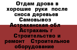 Отдам дрова в хорошие  руки  после сноса деревьев. Самовывоз - Астраханская обл., Астрахань г. Строительство и ремонт » Строительное оборудование   